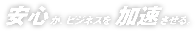 安心が、ビジネスを加速させる。