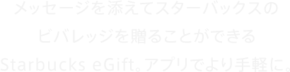  メッセージを添えてスターバックスのビバレッジを贈ることができるStarbucks eGift。アプリでより手軽に。