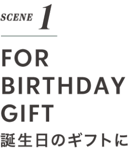 SCENE 1 FOR BIRTHDAY GIFT 誕生日のギフトに