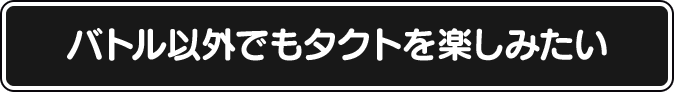 バトル以外でもタクトを楽しみたい