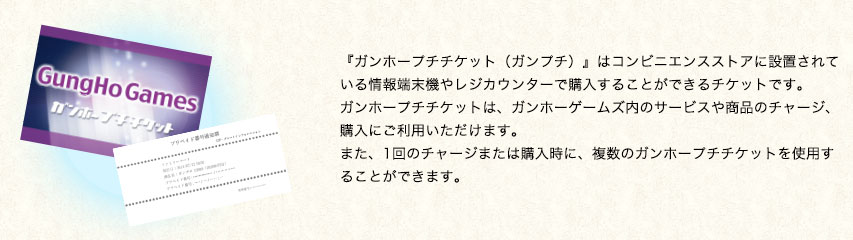 『ガンホープチチケット（ガンプチ）』はコンビニエンスストアに設置されている情報端末機や、レジカウンターで購入することができるチケットです。ガンホープチチケットは、ガンホーゲームズ内のサービスや商品のチャージ、購入にご利用いただけます。また、1回のチャージまたは購入時に、複数のガンホープチチケットを使用することができます。