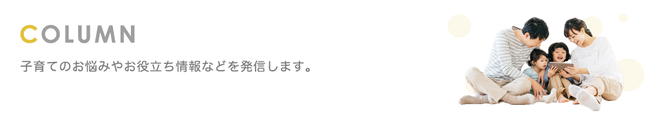 Column 子育てのお悩みやお役立ち情報などを発信します。