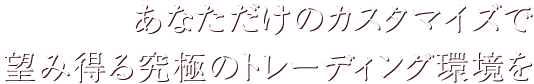 あなただけのカスタマイズで望み得る究極のトレーディング環境を