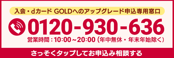 入会・dカード GOLDへのアップグレード申込専用窓口 0120-930-636 営業時間：10:00～20:00（年中無休・年末年始除く） さっそくお申込み相談する