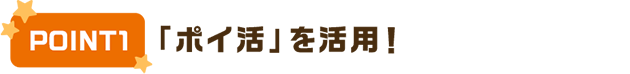 POINT1 「ポイ活」を活用！