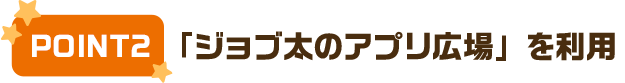 POINT2  「ジョブ太のアプリ広場」を利用