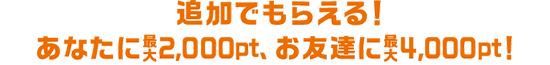 追加でもらえる！あなたに最大2,000pt、お友達に最大4,000pt！