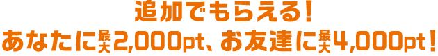 追加でもらえる！あなたに最大2,000pt、お友達に最大3,000pt！