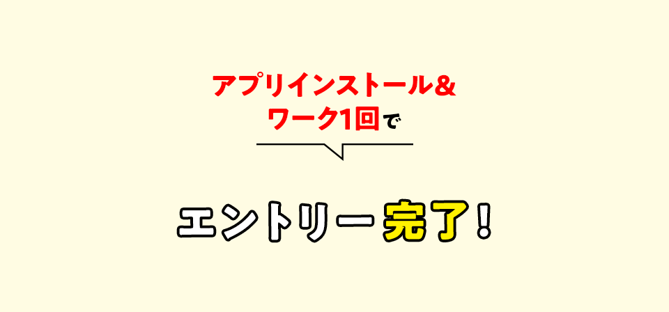 アプリインストール＆ワーク１回でエントリー完了！