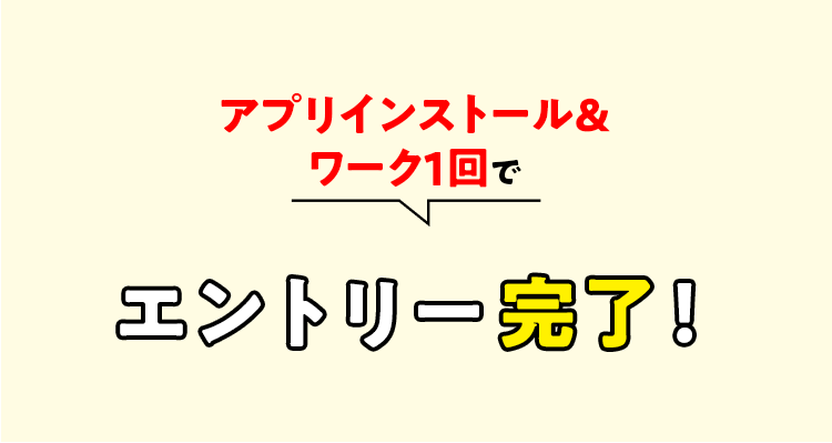 アプリインストール＆ワーク１回でエントリー完了！