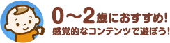 0～2歳におすすめ！感覚的なコンテンツで遊ぼう！