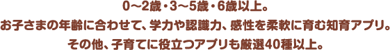 0～2歳・3～5歳・6歳以上。お子さまの年齢に合わせて、学力や認識力、感性を柔軟に育む知育アプリ。その他、子育てに役立つアプリも厳選40種以上。
