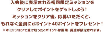 入会後に表示される初回限定ミッションをクリアしてポイントをゲットしよう！ミッションをクリア後、応募いただくと、もれなく全員にdポイント40ポイントをプレゼント！※本ミッションで受け取ったdポイントは期間・用途が限定されます。