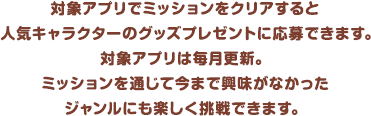 対象アプリでミッションをクリアすると人気キャラクターのグッズプレゼントに応募できます。対象アプリは毎月更新。ミッションを通じて今まで興味がなかったジャンルにも楽しく挑戦できます。