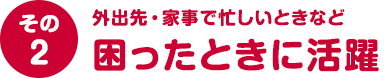 その２ 外出先・家事で忙しいときなど困ったときに活躍