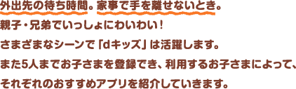 外出先の待ち時間。家事で手を離せないとき。親子・兄弟でいっしょにわいわい！さまざまなシーンで「dキッズ」は活躍します。また5人までお子さまを登録でき、利用するお子さまによって、それぞれのおすすめアプリを紹介していきます。