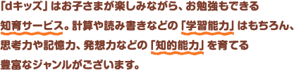 「dキッズ」はお子さまが楽しみながら、お勉強もできる知育サービス。計算や読み書きなどの「学習能力」はもちろん、思考力や記憶力、発想力などの「知的能力」を育てる豊富なジャンルがございます。