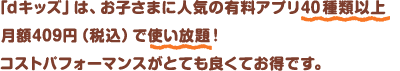 「dキッズ」は、お子さまに人気の有料アプリ40種類以上が月額409円(税込)で使い放題！コストパフォーマンスがとても良くてお得です。