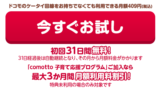 月額409円(税込)で利用できる 今すぐお試し 初回31日間無料！(31日経過後は自動継続となり、その月から月額料金がかかります)「comotto 子育て応援プログラム」ご加入なら最大3か月間月額利用料割引！（特典未利用の場合のみ対象です）