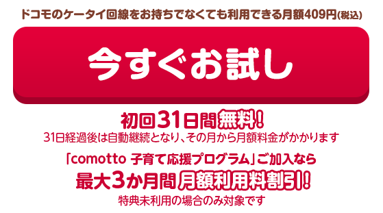 月額409円(税込)で利用できる 今すぐお試し 初回31日間無料！(31日経過後は自動継続となり、その月から月額料金がかかります)「comotto 子育て応援プログラム」ご加入なら最大3か月間月額利用料割引！（特典未利用の場合のみ対象です）