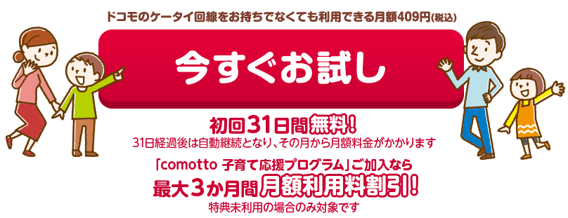 月額409円(税込)で利用できる 今すぐお試し 初回31日間無料！(31日経過後は自動継続となり、その月から月額料金がかかります)「comotto 子育て応援プログラム」ご加入なら最大3か月間月額利用料割引！（特典未利用の場合のみ対象です）