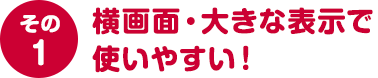 その１ 横画面・大きな表示で使いやすい！