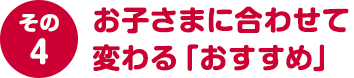 その４ お子さまに合わせて変わる「おすすめ」