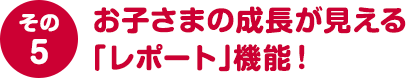 その５ お子さまの成長が見える「レポート」機能！