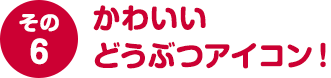 その６ かわいいどうぶつアイコン！