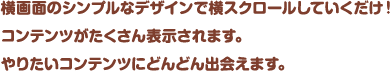 横画面のシンプルなデザインで横スクロールしていくだけ！コンテンツがたくさん表示されます。やりたいコンテンツにどんどん出会えます。