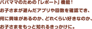 パパママのための「レポート」機能！お子さまが遊んだアプリや回数を確認でき、何に興味があるのか、どれくらい好きなのか、お子さまをもっと知れるきっかけに。