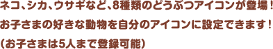 ネコ、シカ、ウサギなど、8種類のどうぶつアイコンが登場！お子さまの好きな動物を自分のアイコンに設定できます！（お子さまは5人まで登録可能）