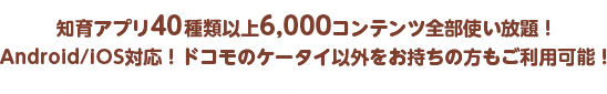 知育アプリ40種類以上6,000コンテンツ全部使い放題！Android/iOS対応！ドコモのケータイ以外をお持ちの方もご利用可能！