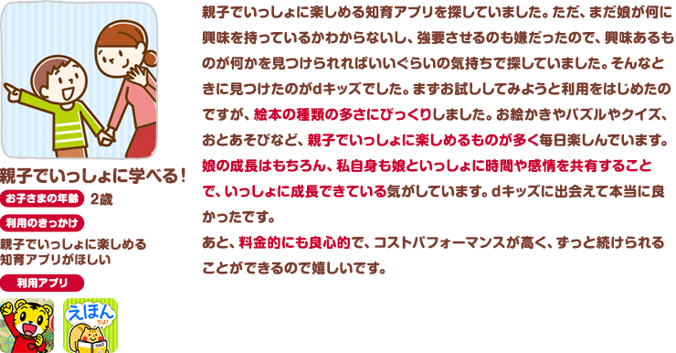 親子でいっしょに学べる！お子さまの年齢：2歳 利用のきっかけ：親子でいっしょに楽しめる知育アプリがほしい 親子でいっしょに楽しめる知育アプリを探していました。ただ、まだ娘が何に興味を持っているかわからないし、強要させるのも嫌だったので、興味あるものが何かを見つけられればいいぐらいの気持ちで探していました。そんなときに見つけたのがdキッズでした。まずお試ししてみようと利用をはじめたのですが、絵本の種類の多さにびっくりしました。お絵かきやパズルやクイズ、おとあそびなど、親子でいっしょに楽しめるものが多く毎日楽しんでいます。娘の成長はもちろん、私自身も娘といっしょに時間や感情を共有することで、いっしょに成長できている気がしています。dキッズに出会えて本当に良かったです。あと、料金的にも良心的で、コストパフォーマンスが高く、ずっと続けられることができるので嬉しいです。