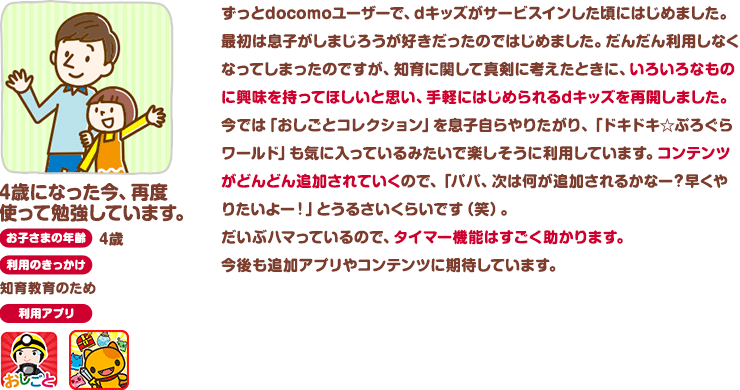 4歳になった今、再度使って勉強しています お子さまの年齢：4歳 利用のきっかけ：知育教育のため ずっとdocomoユーザーで、dキッズがサービスインした頃にはじめました。最初は息子がしまじろうが好きだったのではじめました。だんだん利用しなくなってしまったのですが、知育に関して真剣に考えたときに、いろいろなものに興味を持ってほしいと思い、手軽にはじめられるdキッズを再開しました。今では「おしごとコレクション」を息子自らやりたがり、「ドキドキ☆ぷろぐらワールド」も気に入っているみたいで楽しそうに利用しています。コンテンツがどんどん追加されていくので、「パパ、次は何が追加されるかなー？早くやりたいよー！」とうるさいくらいです（笑）。だいぶハマっているので、タイマー機能はすごく助かります。今後も追加アプリやコンテンツに期待しています。