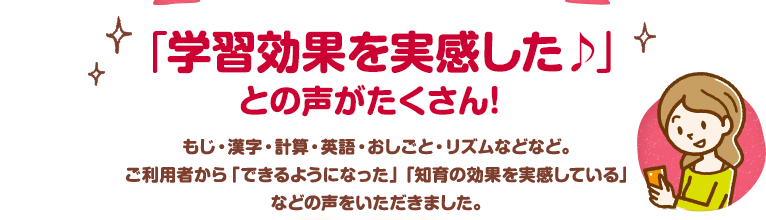 「学習効果を実感した♪」との声がたくさん！もじ・漢字・計算・英語・おしごと・リズムなどなど。ご利用者から「できるようになった」「知育の効果を実感している」などの声をいただきました。