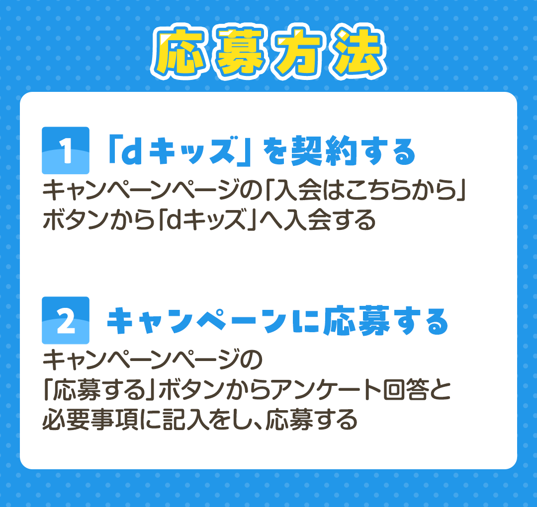 応募方法　[1]「dキッズ」を契約する キャンペーンページの「入会はこちらから」ボタンから「dキッズ」へ入会する　[2]キャンペーンに応募する キャンペーンページの「応募する」ボタンからアンケート回答と必要事項に記入をし、応募する