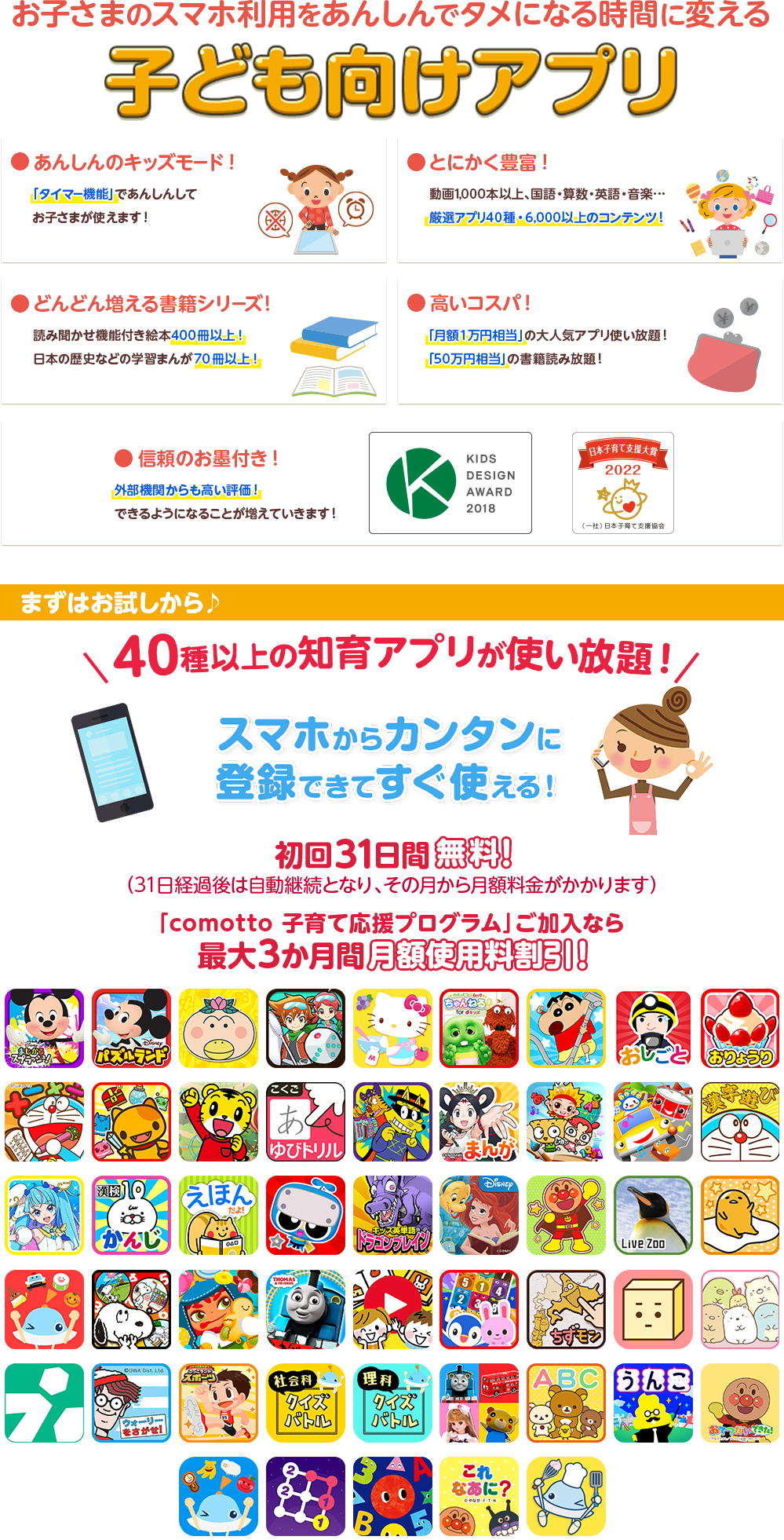 お子さまのスマホ利用をあんしんでタメになる時間に変える子ども向けアプリ ●安心のキッズモード！ ●とにかく豊富！ ●どんどん増える書籍シリーズ！ ●高いコスパ ●信頼のお墨付き！ ●教育学者 齋藤孝先生も推薦！ ●dキッズはキッズデザイン賞を受賞しました　まずはお試しから♪50種以上の知育アプリが使い放題！スマホからカンタンに登録できてすぐ使える！ 初回31日間無料！(31日経過後は自動継続となり、その月から月額料金がかかります)「comotto 子育て応援プログラム」ご加入なら最大3か月間 月額使用料割引！