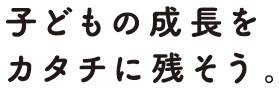 子どもの成長をカタチで残そう。