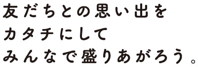 友だちとの思い出をカタチにしてみんなで盛り上がろう。