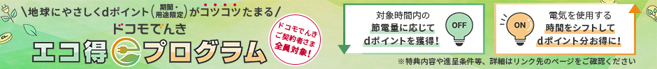 地球にやさしくdポイント（期間・用途限定）がコツコツたまる ドコモでんきエコ得プログラム ドコモでんきご契約者さま全員対象！ 対象時間内の節電量に応じてdポイントを獲得！ 電気を使用する時間をシフトしてdポイント分お得に！ 特典内容や進呈条件等、詳細はリンク先のページをご確認ください