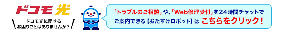 ドコモ光 ドコモ光に関するお困りごとはありませんか？「トラブルのご相談」や、「Web修理受付」を24時間チャットでご案内できる【おたすけロボット】はこちらをクリック！