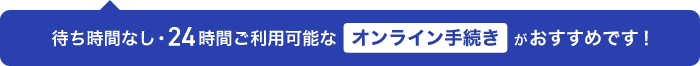 待ち時間なし・24時間ご利用可能なオンライン手続きがおすすめです！