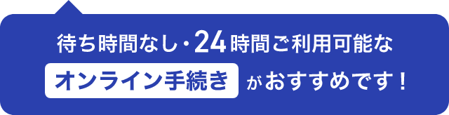 待ち時間なし・24時間ご利用可能なオンライン手続きがおすすめです！