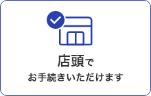 店頭でお手続きいただけます