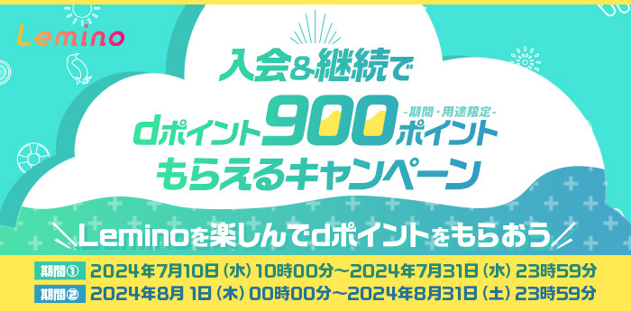 Lemino 入会＆継続でdポイント900ポイント（期間・用途限定）もらえるキャンペーン Leminoを楽しんでdポイントをもらおう 期間①2024年7月10日（水）10時00分～2024年7月31日（水）23時59分 期間②2024年8月1日（木）00時00分～2024年8月31日（土）23時59分