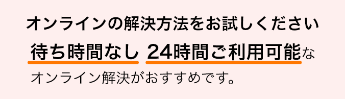 オンラインの解決方法をお試しください 待ち時間なし 24時間ご利用可能なオンライン解決がおすすめです。