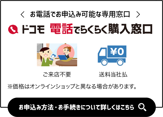 お電話でお申込み可能な専用窓口「ドコモ 電話でらくらく購入窓口」ご来店不要 事務手数料不要 送料当社払※価格はオンラインショップと異なる場合があります。お申込み方法・お手続きについて詳しくはこちら