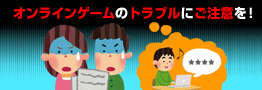 オンラインゲームのトラブルにご注意を！