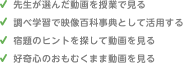 ・先生が選んだ動画を授業で見る ・調べ学習で映像百科事典として活用する ・宿題のヒントを探して動画を見る ・好奇心のおもむくまま動画を見る